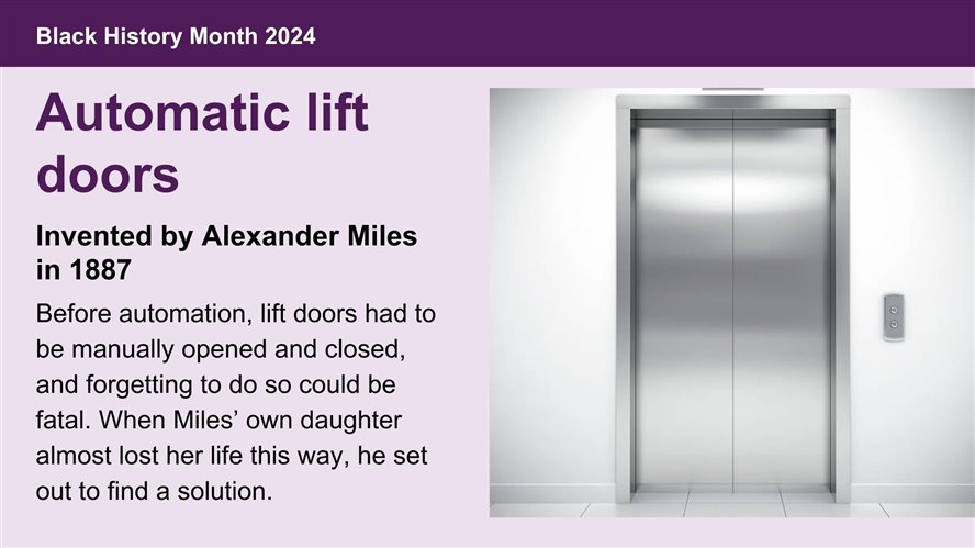 Automatic lift doors, invented by Alexander Miles in 1887. Before automation, lift doors had to be manually opened and closed, and forgetting to do so could be fatal. When Miles’ own daughter almost lost her life this way, he set out to find a solution.