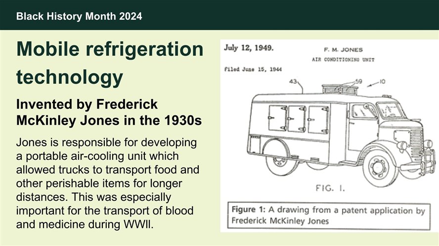 Mobile refrigeration technology, invented by Frederick McKinley Jones in the 1930s. Jones is responsible for developing a portable air-cooling unit which allowed trucks to transport food and other perishable items for longer distances. This was especially important for the transport of blood and medicine during WWll.