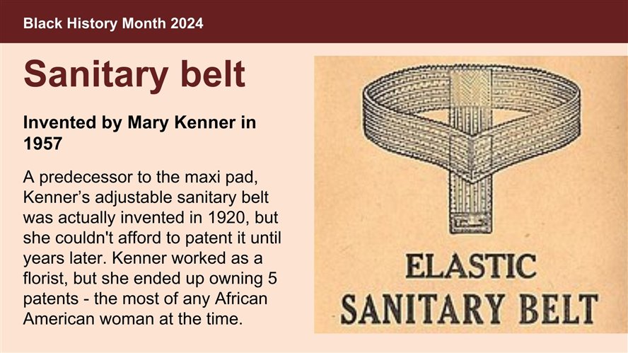 Sanitary belt, invented by Mary Kenner in 1957. A predecessor to the maxi pad, Kenner’s adjustable sanitary belt was actually invented in 1920, but she couldn't afford to patent it until years later. Kenner worked as a florist, but she ended up owning 5 patents - the most of any African American woman at the time.