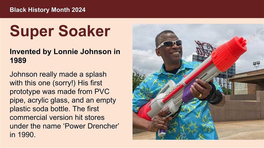 Super Soaker, Invented by Lonnie Johnson in 1989. Johnson really made a splash with this one (sorry!) His first prototype was made from PVC pipe, acrylic glass, and an empty plastic soda bottle. The first commercial version hit stores under the name ‘Power Drencher’ in 1990.